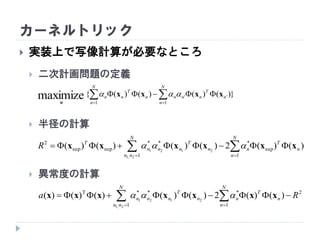 カーネルトリック
 実装上で写像計算が必要なところ
 二次計画問題の定義
 半径の計算
 異常度の計算
})()()()({
1
''
1
maximize  

N
n
n
T
nnn
N
n
n
T
nn xxxx
α

  

N
nn
N
n
n
T
nn
T
nnn
T
R
1 1
sup
***
supsup
2
2,1
2121
)()(2)()()()( xxxxxx 
  

N
nn
N
n
n
T
nn
T
nnn Ra
1
2
1
***T
2,1
2121
)()(2)()()()()( xxxxxxx 
 