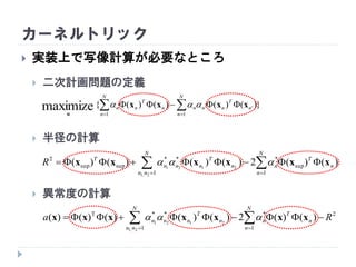 カーネルトリック
 実装上で写像計算が必要なところ
 二次計画問題の定義
 半径の計算
 異常度の計算
})()()()({
1
''
1
maximize  

N
n
n
T
nnn
N
n
n
T
nn xxxx
α

  

N
nn
N
n
n
T
nn
T
nnn
T
R
1 1
sup
***
supsup
2
2,1
2121
)()(2)()()()( xxxxxx 
  

N
nn
N
n
n
T
nn
T
nnn Ra
1
2
1
***T
2,1
2121
)()(2)()()()()( xxxxxxx 
 