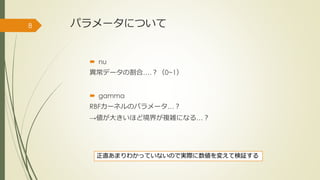 パラメータについて
 nu
異常データの割合….？（0~1）
 gamma
RBFカーネルのパラメータ…？
→値が大きいほど境界が複雑になる…？
8
正直あまりわかっていないので実際に数値を変えて検証する
 