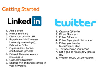 Getting Started
1. Add a photo
2. Fill out Summary
3. Claim your custom URL
4. Experience (add Clemson
University as employer),
Education, Skills
5. Organizations, honors,
certifications, projects
6. Follow influencers you are
interested in
7. Connect with others!!!
8. Engage with and share content in
your news feed
1. Create a @Handle
2. Fill out Summary
3. Follow 5 friends
4. Follow 5 people similar to you
5. Follow you favorite
teams/organization
6. Try tweeting on your phone
7. Set a goal to tweet a few times a
day
8. When in doubt, just be yourself!
 