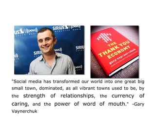 "Social media has transformed our world into one great big
small town, dominated, as all vibrant towns used to be, by
the strength of relationships, the currency of
caring, and the power of word of mouth." -Gary
Vaynerchuk
 