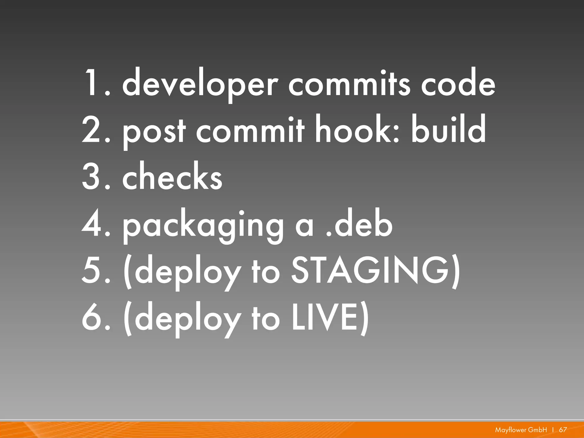 1. developer commits code
2. post commit hook: build
3. checks
4. packaging a .deb
5. (deploy to STAGING)
6. (deploy to LIVE)

                         Mayflower GmbH I 67
 