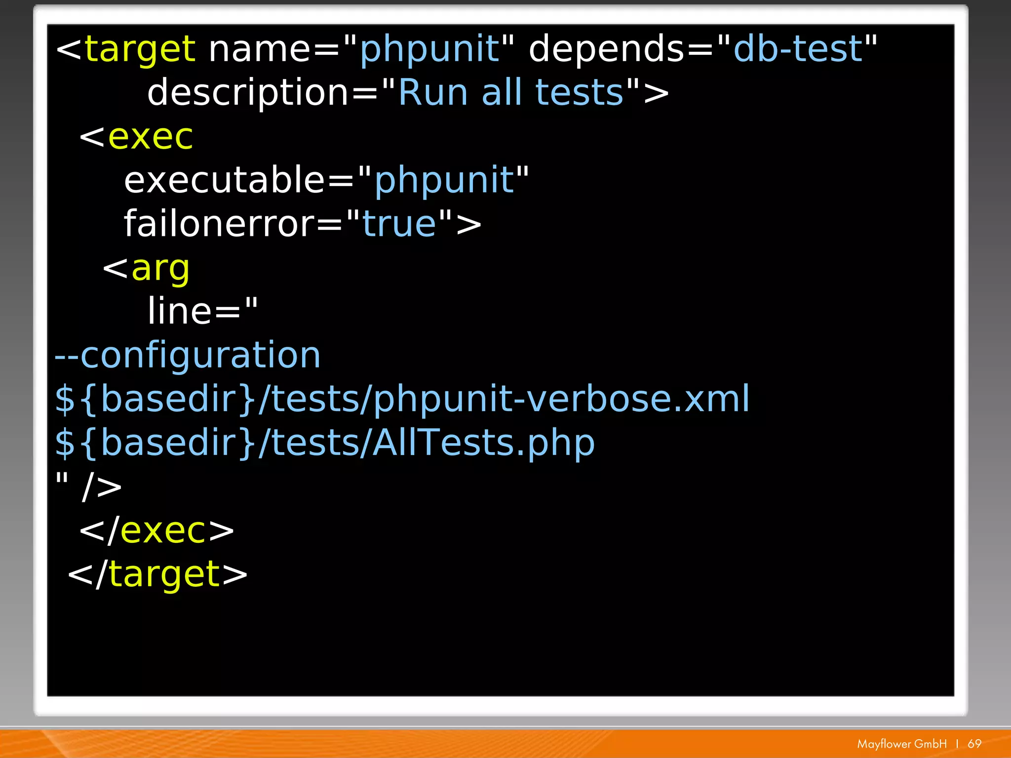 <target name="phpunit" depends="db-test"
     description="Run all tests">
  <exec
    executable="phpunit"
    failonerror="true">
   <arg
     line="
--configuration
${basedir}/tests/phpunit-verbose.xml
${basedir}/tests/AllTests.php
" />
  </exec>
 </target>



                                      Mayflower GmbH I 69
 