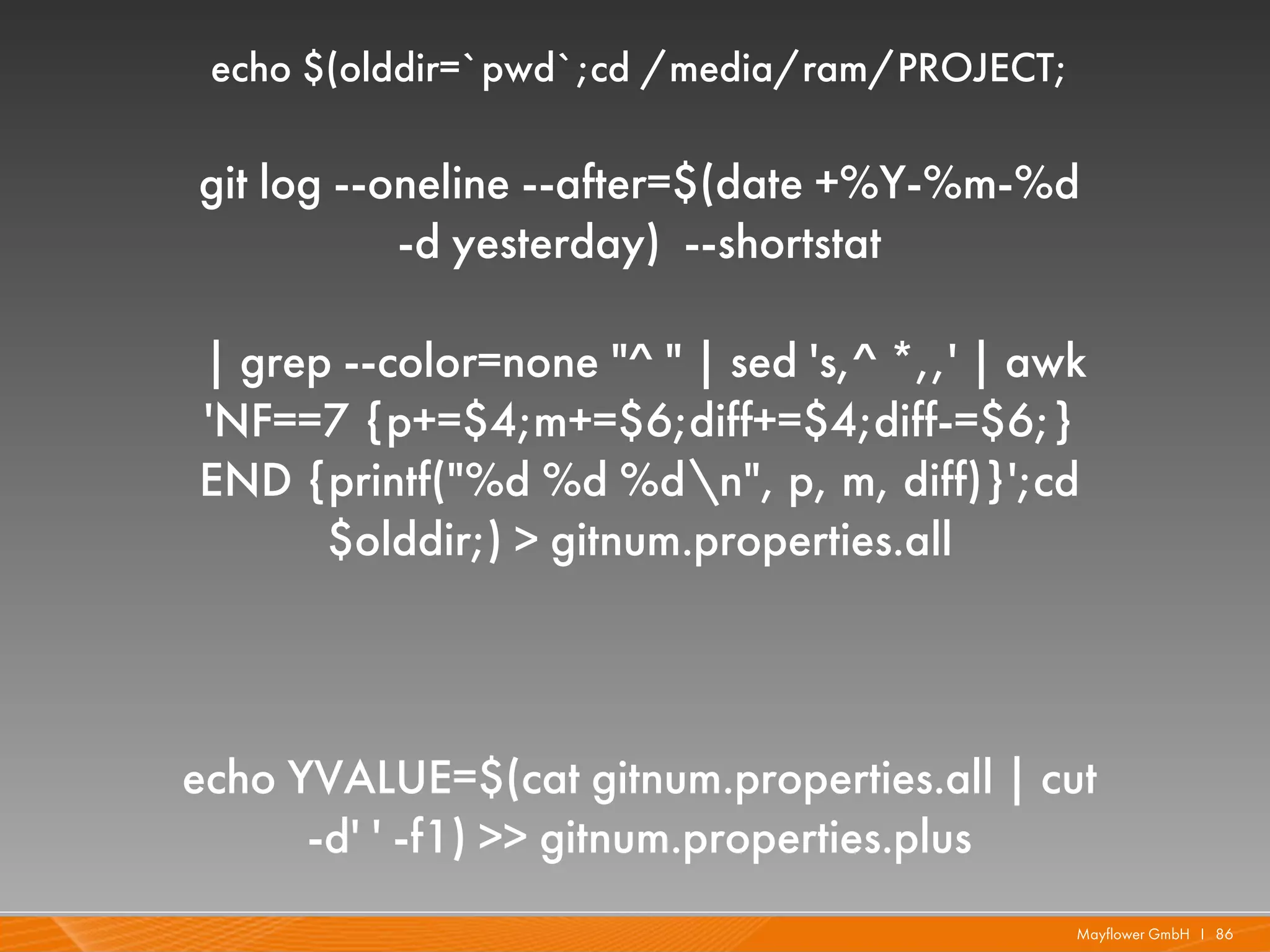 echo $(olddir=`pwd`;cd /media/ram/PROJECT;

git log --oneline --after=$(date +%Y-%m-%d
           -d yesterday) --shortstat

| grep --color=none "^ " | sed 's,^ *,,' | awk
'NF==7 {p+=$4;m+=$6;diff+=$4;diff-=$6;}
END {printf("%d %d %dn", p, m, diff)}';cd
      $olddir;) > gitnum.properties.all



echo YVALUE=$(cat gitnum.properties.all | cut
      -d' ' -f1) >> gitnum.properties.plus
                                              Mayflower GmbH I 86
 