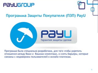 Программа Защиты Покупателя (ПЗП) PayU
Программа была специально разработана, для того чтобы укрепить
отношения между Вами и Вашими клиентами, и снять барьеры, которые
связаны с недоверием пользователей к онлайн-платежам.
5
 