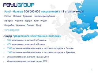 PayU - больше 500 000 000 покупателей в 13 странах мира!
Россия Польша Румыния Чешская республика
Венгрия Украина Турция ЮАР Индия
Колумбия Мексика Панама Перу
www.payu.com
7
Лидер процессинга электронных платежей
• 70% электронных платежей в Румынии
• 47% электронных платежей в Польше
• 7500 активных онлайн-магазинов и торговых площадок в Польше
• 1500 активных онлайн-магазинов и торговых площадок в Румынии
• Лучшая платежная система Польши 2012
• Лучшая платежная система Индии 2012
 