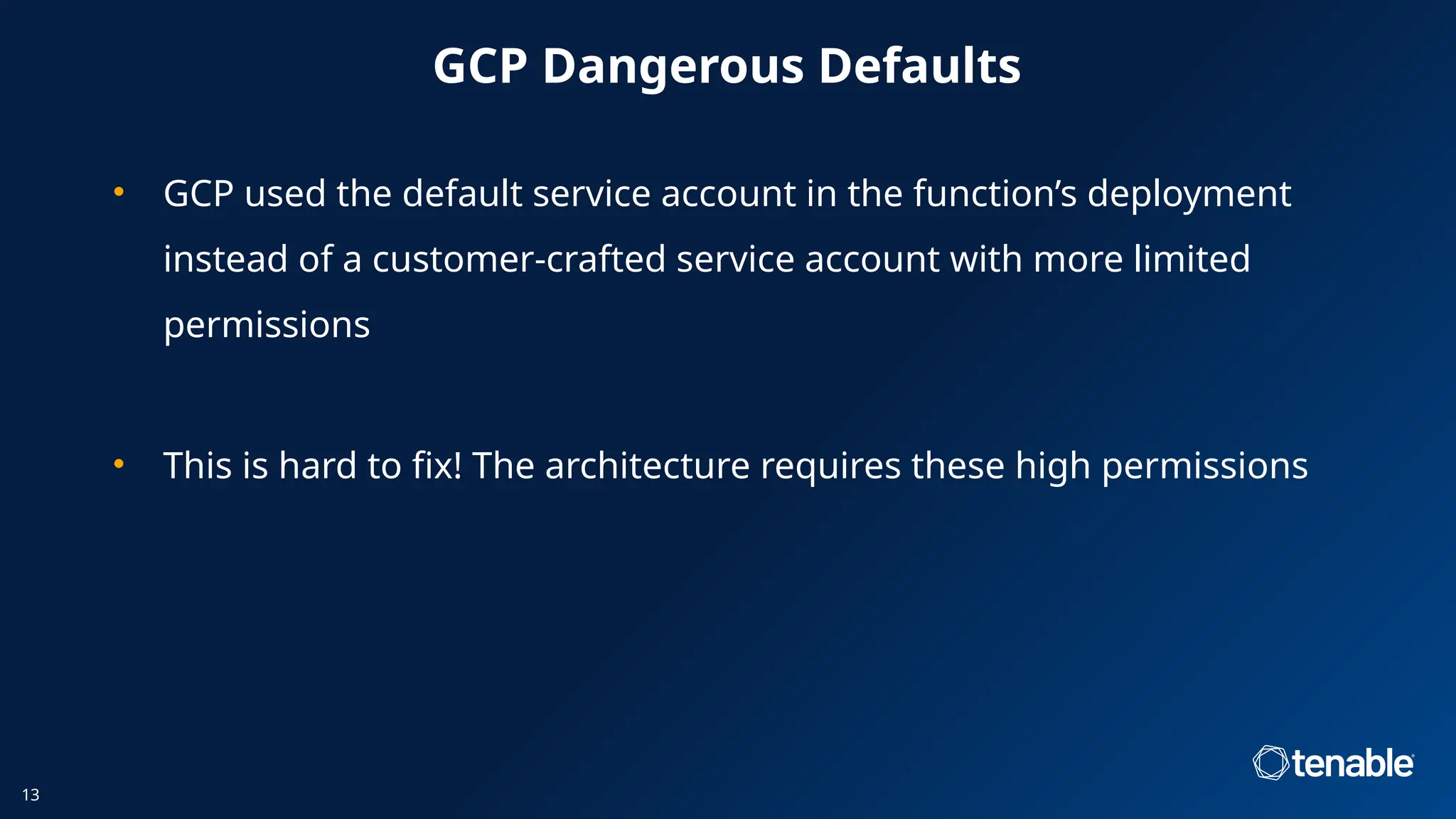 GCP Dangerous Defaults
• GCP used the default service account in the function’s deployment
instead of a customer-crafted service account with more limited
permissions
• This is hard to fix! The architecture requires these high permissions
13
 