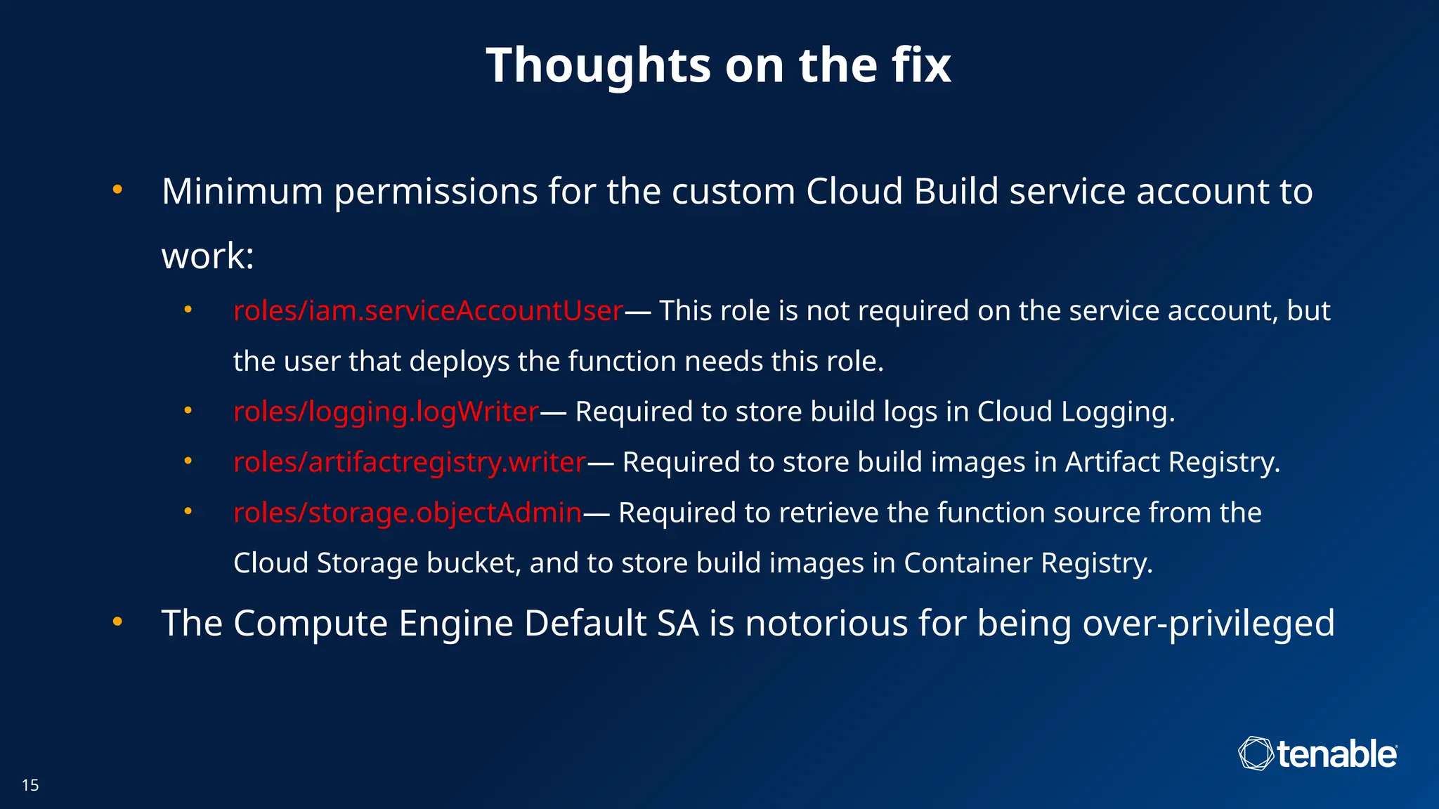 • Minimum permissions for the custom Cloud Build service account to
work:
• roles/iam.serviceAccountUser— This role is not required on the service account, but
the user that deploys the function needs this role.
• roles/logging.logWriter— Required to store build logs in Cloud Logging.
• roles/artifactregistry.writer— Required to store build images in Artifact Registry.
• roles/storage.objectAdmin— Required to retrieve the function source from the
Cloud Storage bucket, and to store build images in Container Registry.
• The Compute Engine Default SA is notorious for being over-privileged
Thoughts on the fix
15
 