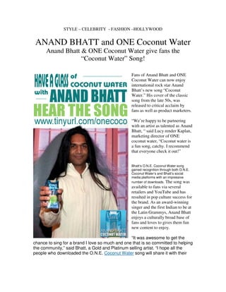 STYLE – CELEBRITY - FASHION –HOLLYWOOD


 ANAND BHATT and ONE Coconut Water
      Anand Bhatt & ONE Coconut Water give fans the
                  “Coconut Water” Song!

                                                 Fans of Anand Bhatt and ONE
                                                 Coconut Water can now enjoy
                                                 international rock star Anand
                                                 Bhatt’s new song “Coconut
                                                 Water.” His cover of the classic
                                                 song from the late 50s, was
                                                 released to critical acclaim by
                                                 fans as well as product marketers.

                                                 “We’re happy to be partnering
                                                 with an artist as talented as Anand
                                                 Bhatt, “ said Lucy render Kaplan,
                                                 marketing director of ONE
                                                 coconut water, “Coconut water is
                                                 a fun song, catchy. I recommend
                                                 that everyone check it out!”


                                                 Bhatt’s O.N.E. Coconut Water song
                                                 gained recognition through both O.N.E.
                                                 Coconut Water’s and Bhatt’s social
                                                 media platforms with an impressive
                                                 number of downloads. The song was
                                                 available to fans via several
                                                 retailers and YouTube and has
                                                 resulted in pop culture success for
                                                 the brand. As an award-winning
                                                 singer and the first Indian to be at
                                                 the Latin Grammys, Anand Bhatt
                                                 enjoys a culturally broad base of
                                                 fans and loves to gives them fun
                                                 new content to enjoy.

                                                 “It was awesome to get the
chance to sing for a brand I love so much and one that is so committed to helping
the community,” said Bhatt, a Gold and Platinum selling artist. “I hope all the
people who downloaded the O.N.E. Coconut Water song will share it with their
 