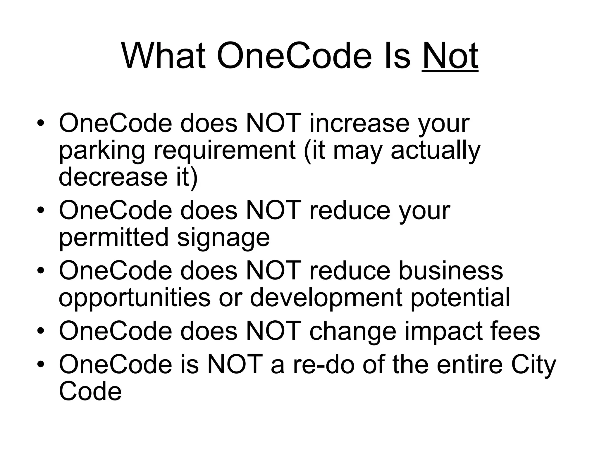 What OneCode Is  Not OneCode does NOT increase your parking requirement (it may actually decrease it) OneCode does NOT reduce your permitted signage OneCode does NOT reduce business opportunities or development potential OneCode does NOT change impact fees OneCode is NOT a re-do of the entire City Code 