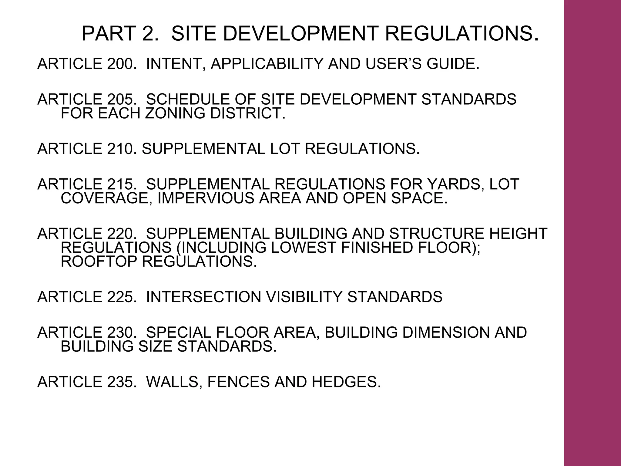 PART 2.  SITE DEVELOPMENT REGULATIONS . ARTICLE 200.  INTENT, APPLICABILITY AND USER’S GUIDE. ARTICLE 205.  SCHEDULE OF SITE DEVELOPMENT STANDARDS  FOR EACH ZONING DISTRICT. ARTICLE 210. SUPPLEMENTAL LOT REGULATIONS. ARTICLE 215.  SUPPLEMENTAL REGULATIONS FOR YARDS, LOT COVERAGE, IMPERVIOUS AREA AND OPEN SPACE. ARTICLE 220.  SUPPLEMENTAL BUILDING AND STRUCTURE HEIGHT REGULATIONS (INCLUDING LOWEST FINISHED FLOOR); ROOFTOP REGULATIONS. ARTICLE 225.  INTERSECTION VISIBILITY STANDARDS ARTICLE 230.  SPECIAL FLOOR AREA, BUILDING DIMENSION AND BUILDING SIZE STANDARDS. ARTICLE 235.  WALLS, FENCES AND HEDGES. 