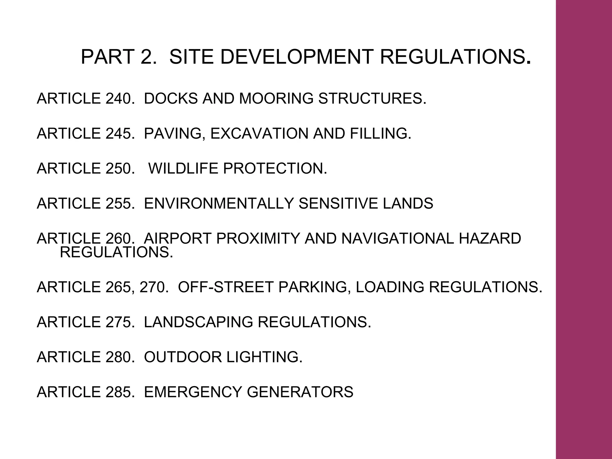 PART 2.  SITE DEVELOPMENT REGULATIONS . ARTICLE 240.  DOCKS AND MOORING STRUCTURES. ARTICLE 245.  PAVING, EXCAVATION AND FILLING.  ARTICLE 250.  WILDLIFE PROTECTION. ARTICLE 255.  ENVIRONMENTALLY SENSITIVE LANDS ARTICLE 260.  AIRPORT PROXIMITY AND NAVIGATIONAL HAZARD REGULATIONS. ARTICLE 265, 270.  OFF-STREET PARKING, LOADING REGULATIONS. ARTICLE 275.  LANDSCAPING REGULATIONS. ARTICLE 280.  OUTDOOR LIGHTING. ARTICLE 285.  EMERGENCY GENERATORS 