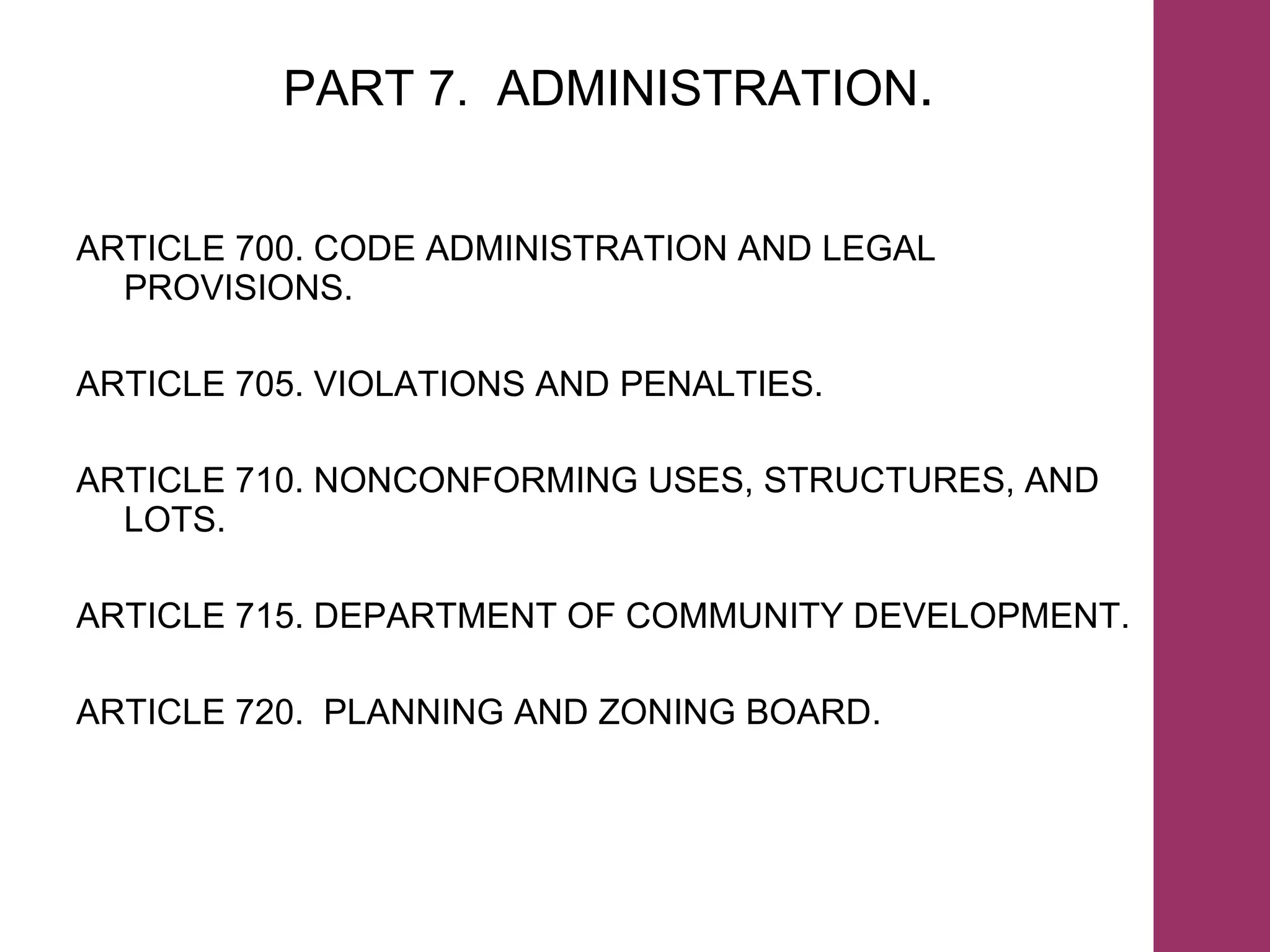 PART 7.  ADMINISTRATION . ARTICLE 700. CODE ADMINISTRATION AND LEGAL PROVISIONS. ARTICLE 705. VIOLATIONS AND PENALTIES. ARTICLE 710. NONCONFORMING USES, STRUCTURES, AND LOTS. ARTICLE 715. DEPARTMENT OF COMMUNITY DEVELOPMENT. ARTICLE 720.  PLANNING AND ZONING BOARD. 