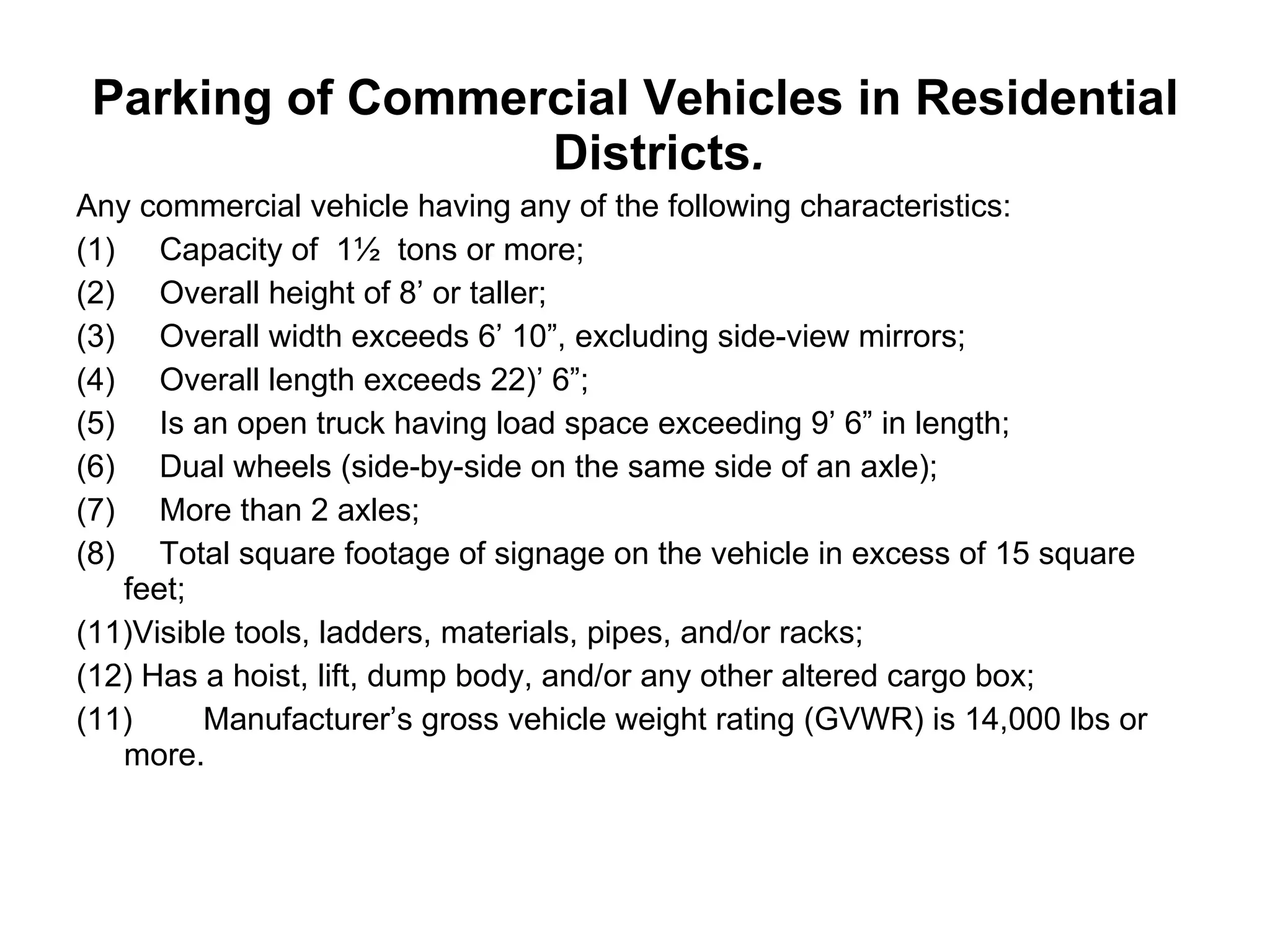 Parking of Commercial Vehicles in Residential Districts . Any commercial vehicle having any of the following characteristics: (1)     Capacity of  1½  tons or more;  (2)     Overall height of 8’ or taller; (3)     Overall width exceeds 6’ 10”, excluding side-view mirrors; (4)     Overall length exceeds 22)’ 6”; (5)     Is an open truck having load space exceeding 9’ 6” in length; (6)     Dual wheels (side-by-side on the same side of an axle); (7)     More than 2 axles; (8)     Total square footage of signage on the vehicle in excess of 15 square feet; Visible tools, ladders, materials, pipes, and/or racks; Has a hoist, lift, dump body, and/or any other altered cargo box; (11) Manufacturer’s gross vehicle weight rating (GVWR) is 14,000 lbs or more. 