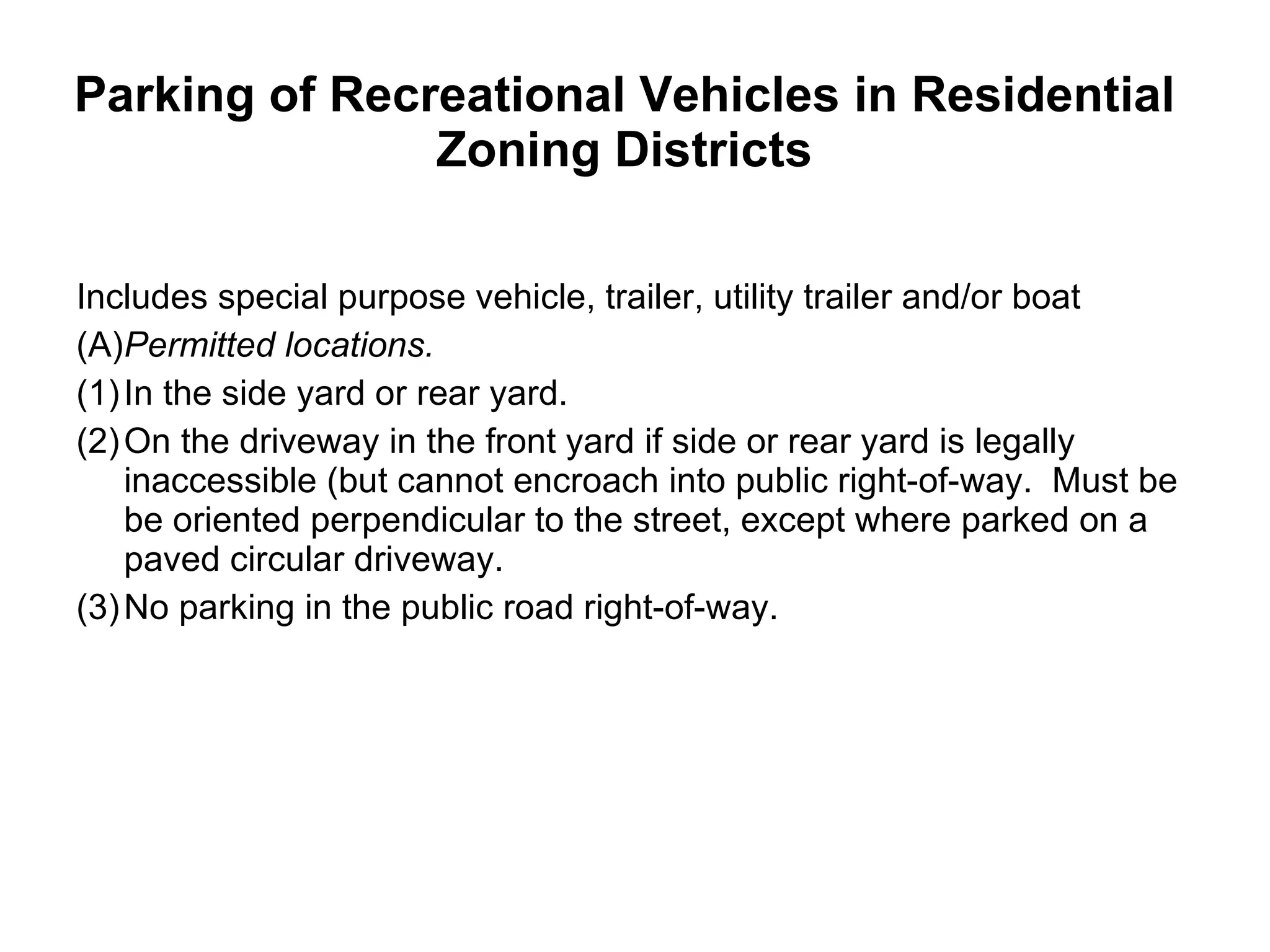 Parking of Recreational Vehicles in Residential Zoning Districts   Includes special purpose vehicle, trailer, utility trailer and/or boat (A) Permitted locations.  (1) In the side yard or rear yard.  (2) On the driveway in the front yard if side or rear yard is legally inaccessible (but cannot encroach into public right-of-way.  Must be be oriented perpendicular to the street, except where parked on a paved circular driveway.  (3) No parking in the public road right-of-way. 