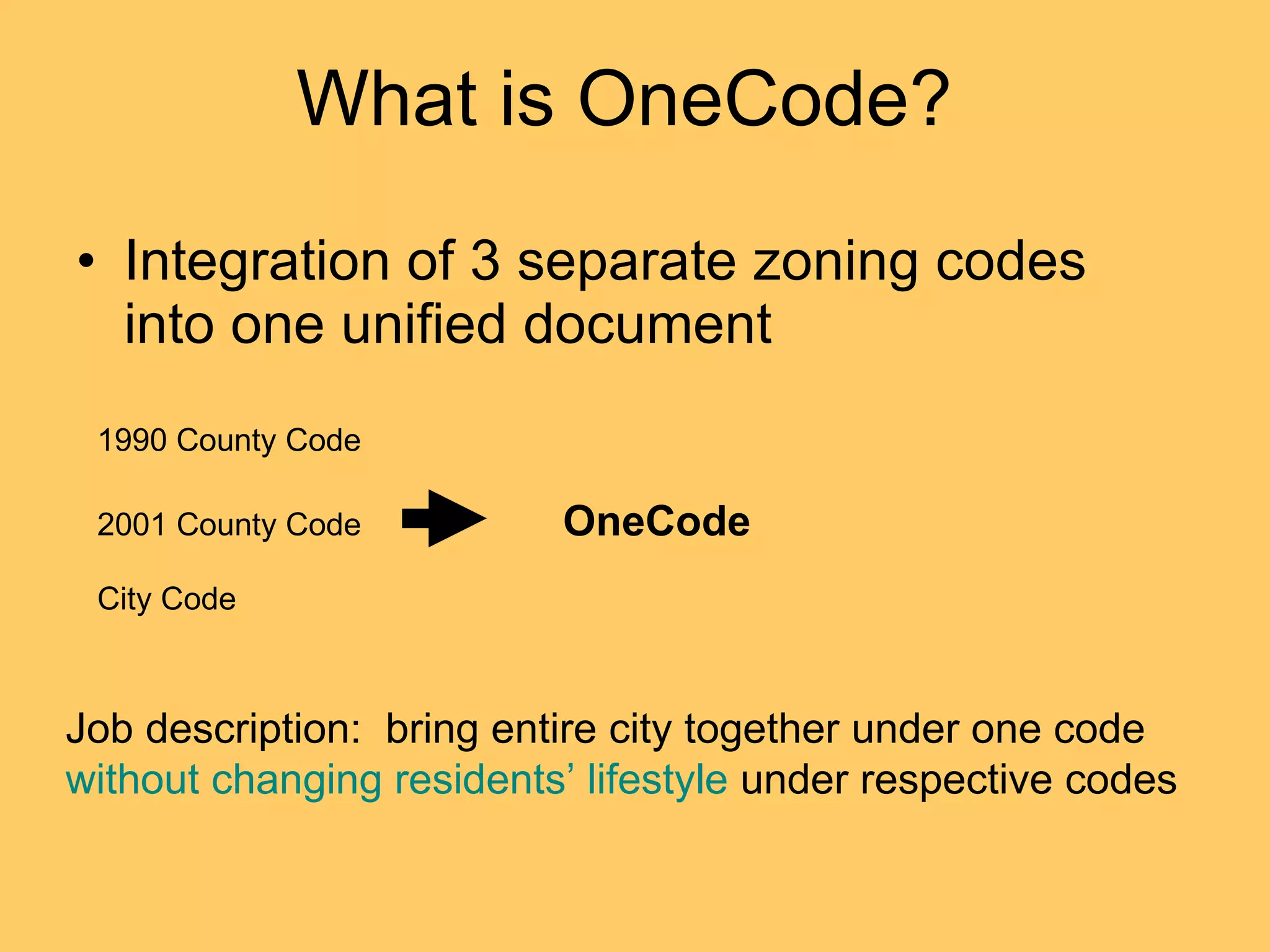 What is OneCode?  Integration of 3 separate zoning codes into one unified document 1990 County Code 2001 County Code City Code OneCode Job description:  bring entire city together under one code  without changing residents’ lifestyle  under respective codes 