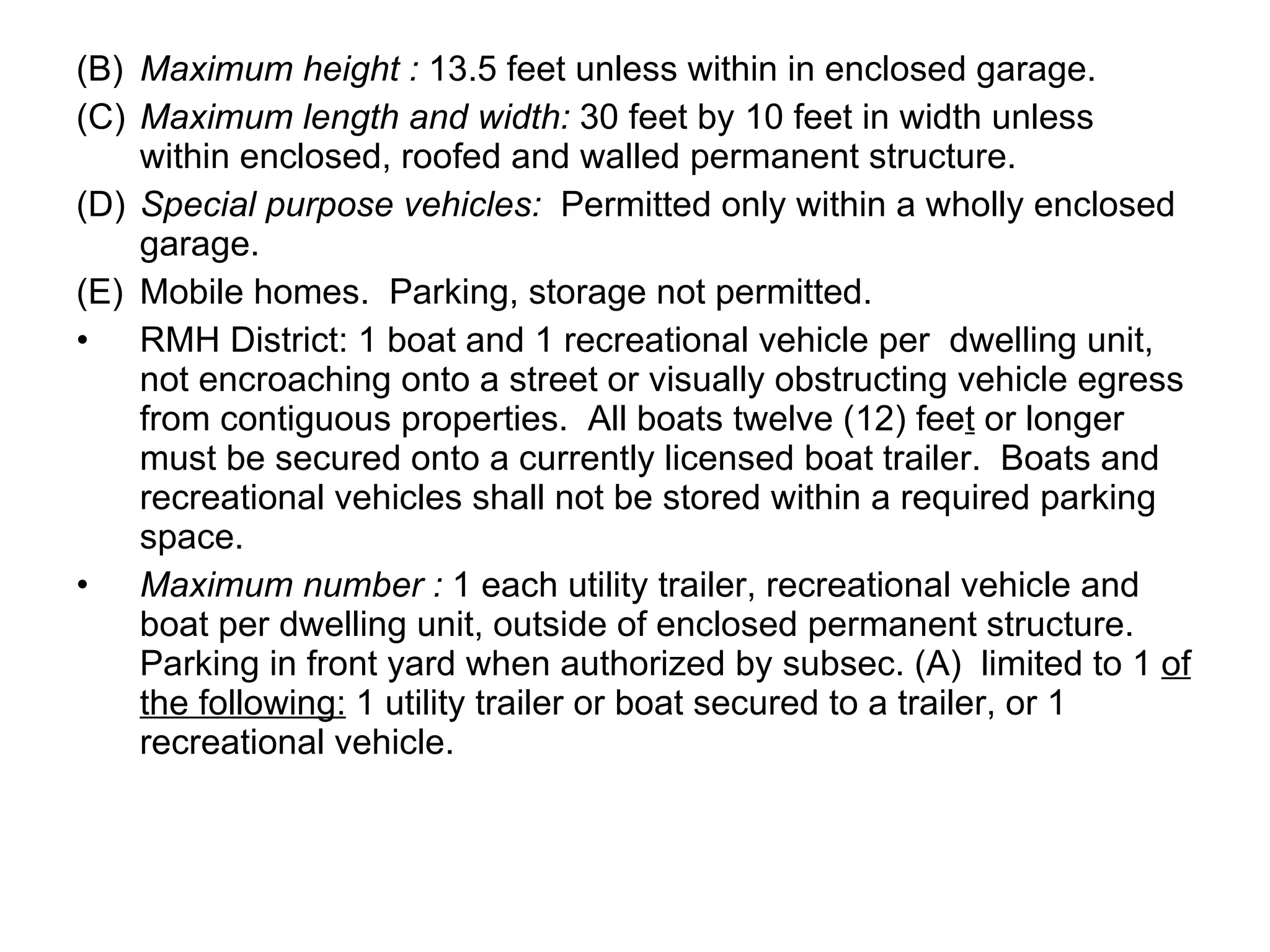 (B) Maximum height :  13.5 feet unless within in enclosed garage. (C) Maximum length and width:  30 feet by 10 feet in width unless within enclosed, roofed and walled permanent structure. (D) Special purpose vehicles:  Permitted only within a wholly enclosed garage. (E) Mobile homes.  Parking, storage not permitted. RMH District: 1 boat and 1 recreational vehicle per  dwelling unit, not encroaching onto a street or visually obstructing vehicle egress from contiguous properties.  All boats twelve (12) fee t  or longer must be secured onto a currently licensed boat trailer.  Boats and recreational vehicles shall not be stored within a required parking space. Maximum number :  1 each utility trailer, recreational vehicle and boat per dwelling unit, outside of enclosed permanent structure.  Parking in front yard when authorized by subsec. (A)  limited to 1  of the following:  1 utility trailer or boat secured to a trailer, or 1 recreational vehicle.  