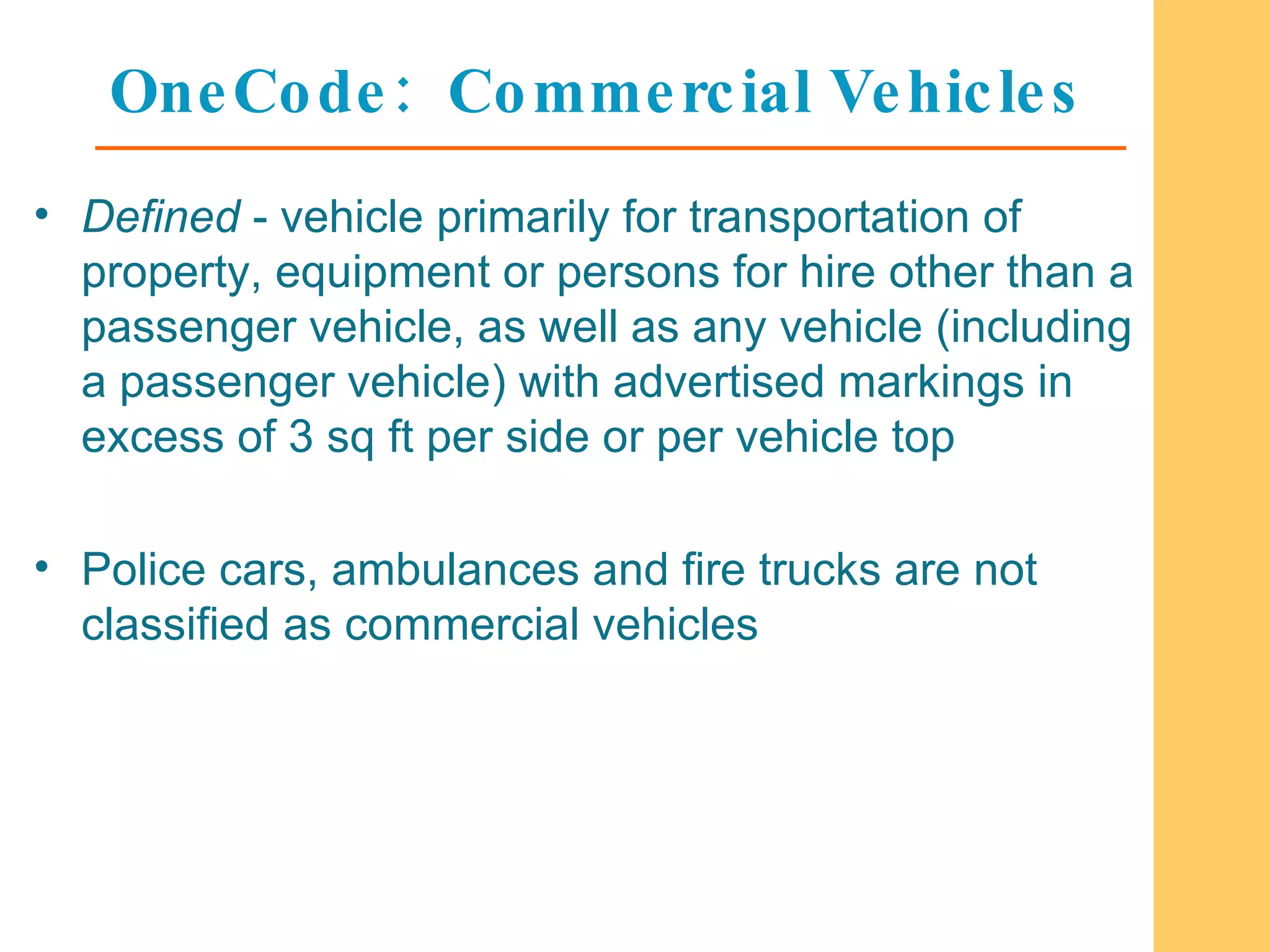 OneCode:  Commercial Vehicles Defined  - vehicle primarily for transportation of property, equipment or persons for hire other than a passenger vehicle, as well as any vehicle (including a passenger vehicle) with advertised markings in excess of 3 sq ft per side or per vehicle top Police cars, ambulances and fire trucks are not classified as commercial vehicles 