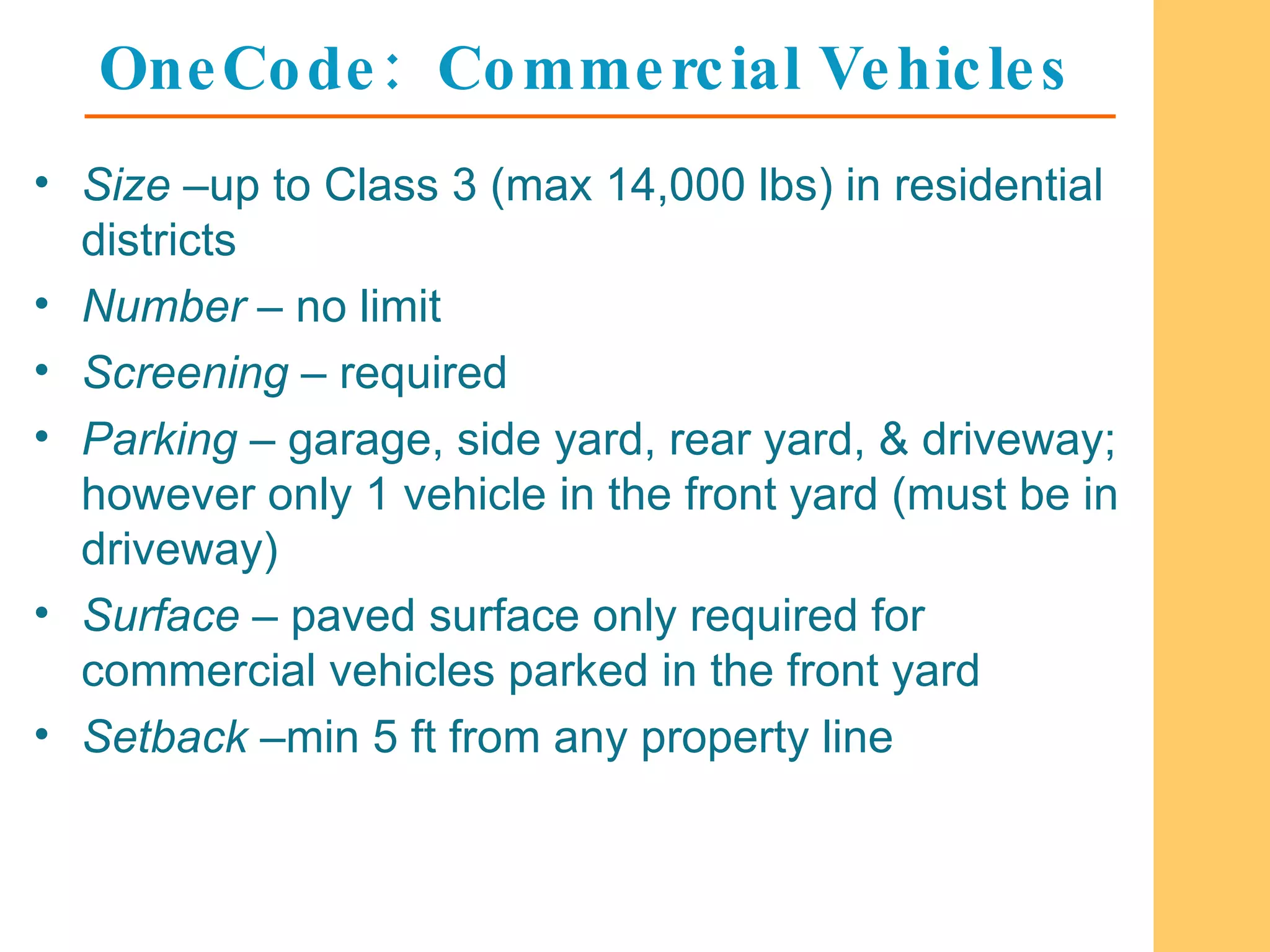 OneCode:  Commercial Vehicles Size  –up to Class 3 (max 14,000 lbs) in residential districts Number  – no limit Screening  – required Parking  – garage, side yard, rear yard, & driveway; however only 1 vehicle in the front yard (must be in driveway) Surface  – paved surface only required for commercial vehicles parked in the front yard Setback  –min 5 ft from any property line 