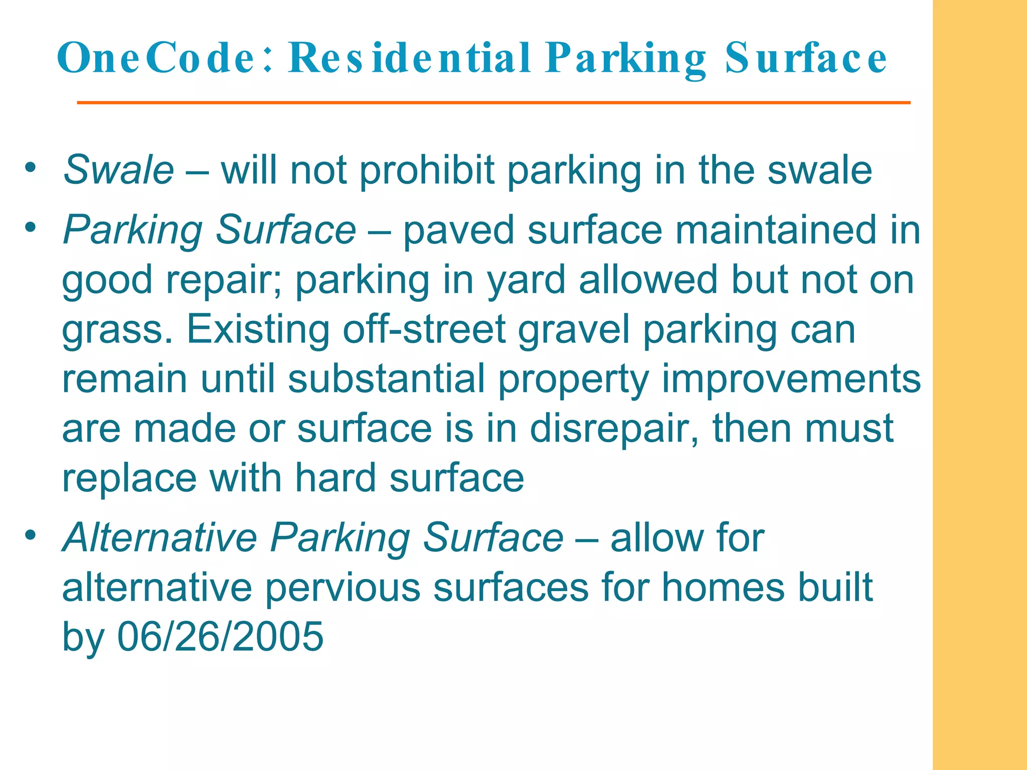 OneCode: Residential Parking Surface Swale  – will not prohibit parking in the swale Parking Surface  – paved surface maintained in good repair; parking in yard allowed but not on grass. Existing off-street gravel parking can remain until substantial property improvements are made or surface is in disrepair, then must replace with hard surface Alternative Parking Surface  – allow for alternative pervious surfaces for homes built by 06/26/2005  