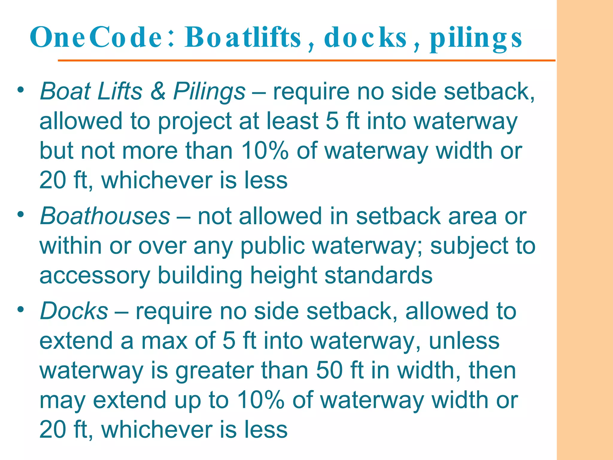 OneCode: Boatlifts, docks, pilings Boat Lifts & Pilings  – require no side setback, allowed to project at least 5 ft into waterway but not more than 10% of waterway width or 20 ft, whichever is less Boathouses  – not allowed in setback area or within or over any public waterway; subject to accessory building height standards Docks  – require no side setback, allowed to extend a max of 5 ft into waterway, unless waterway is greater than 50 ft in width, then may extend up to 10% of waterway width or 20 ft, whichever is less 