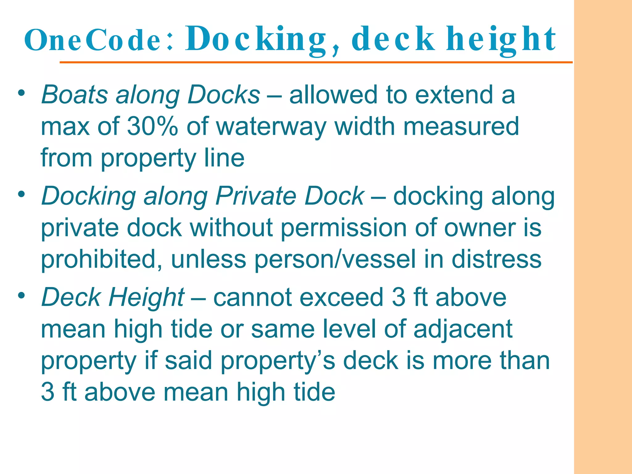 OneCode:  Docking, deck height Boats along Docks  – allowed to extend a max of 30% of waterway width measured from property line Docking along Private Dock  – docking along private dock without permission of owner is prohibited, unless person/vessel in distress  Deck Height  – cannot exceed 3 ft above mean high tide or same level of adjacent property if said property’s deck is more than 3 ft above mean high tide 
