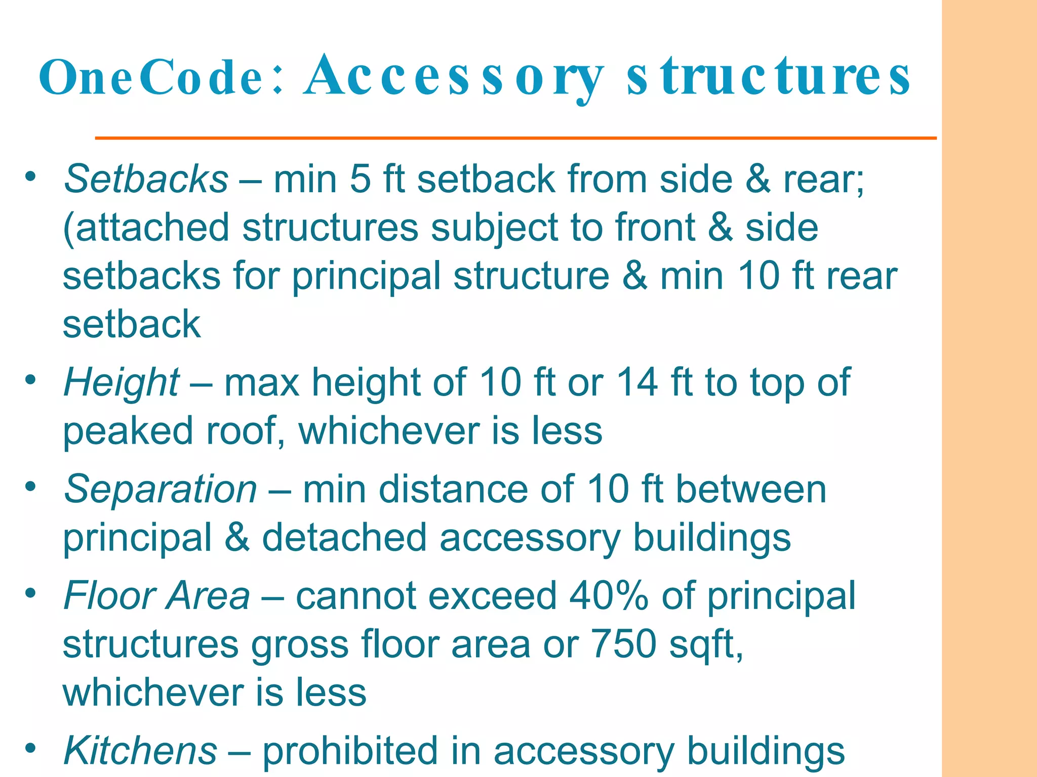 OneCode:  Accessory structures Setbacks  – min 5 ft setback from side & rear; (attached structures subject to front & side setbacks for principal structure & min 10 ft rear setback Height  – max height of 10 ft or 14 ft to top of peaked roof, whichever is less Separation  – min distance of 10 ft between principal & detached accessory buildings Floor Area  – cannot exceed 40% of principal structures gross floor area or 750 sqft, whichever is less Kitchens  – prohibited in accessory buildings 