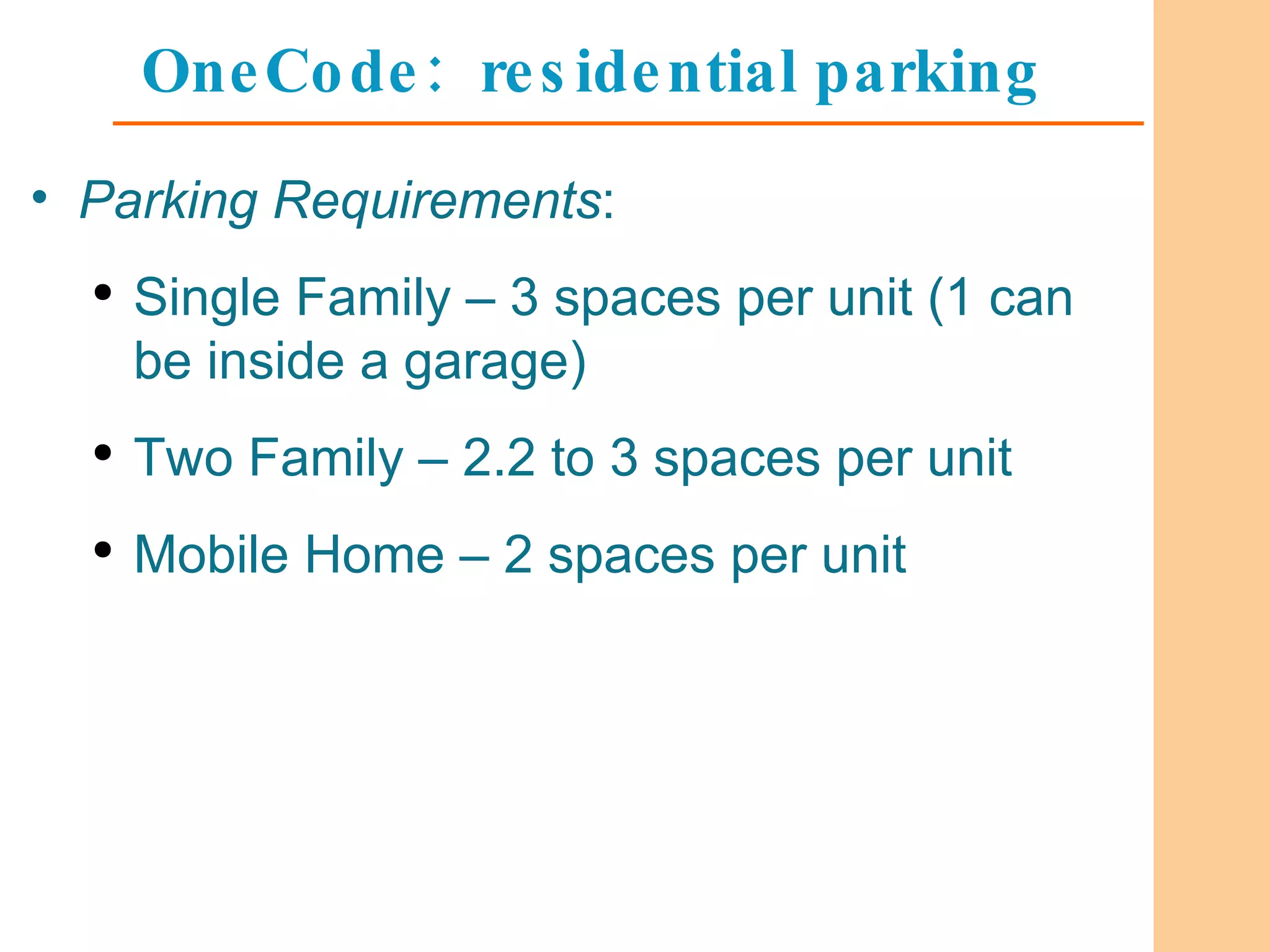 OneCode:  residential parking Parking Requirements : Single Family – 3 spaces per unit (1 can be inside a garage) Two Family – 2.2 to 3 spaces per unit Mobile Home – 2 spaces per unit 