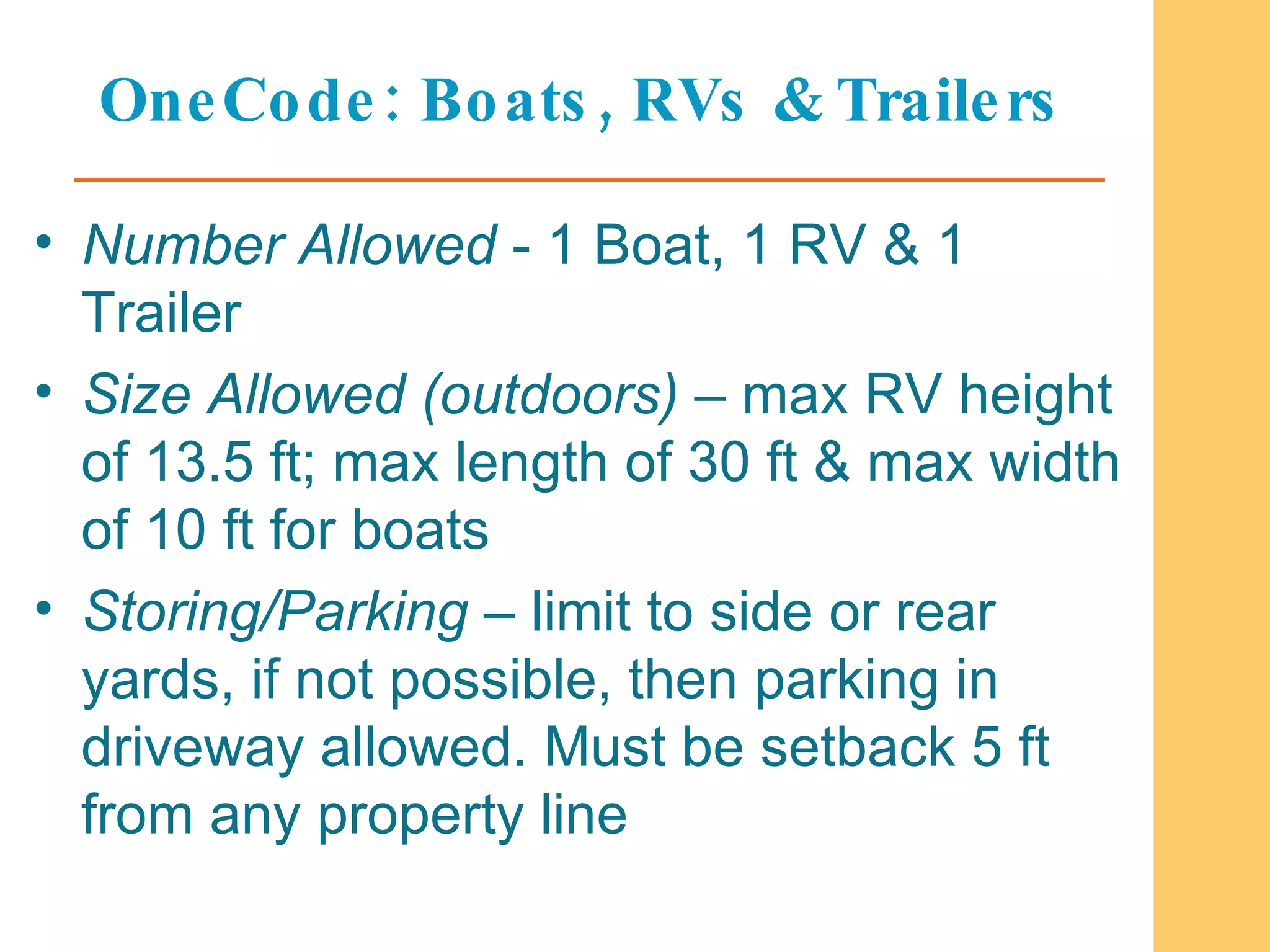 OneCode: Boats, RVs & Trailers Number Allowed  - 1 Boat, 1 RV & 1 Trailer Size Allowed (outdoors)  – max RV height of 13.5 ft; max length of 30 ft & max width of 10 ft for boats Storing/Parking  – limit to side or rear yards, if not possible, then parking in driveway allowed. Must be setback 5 ft from any property line  