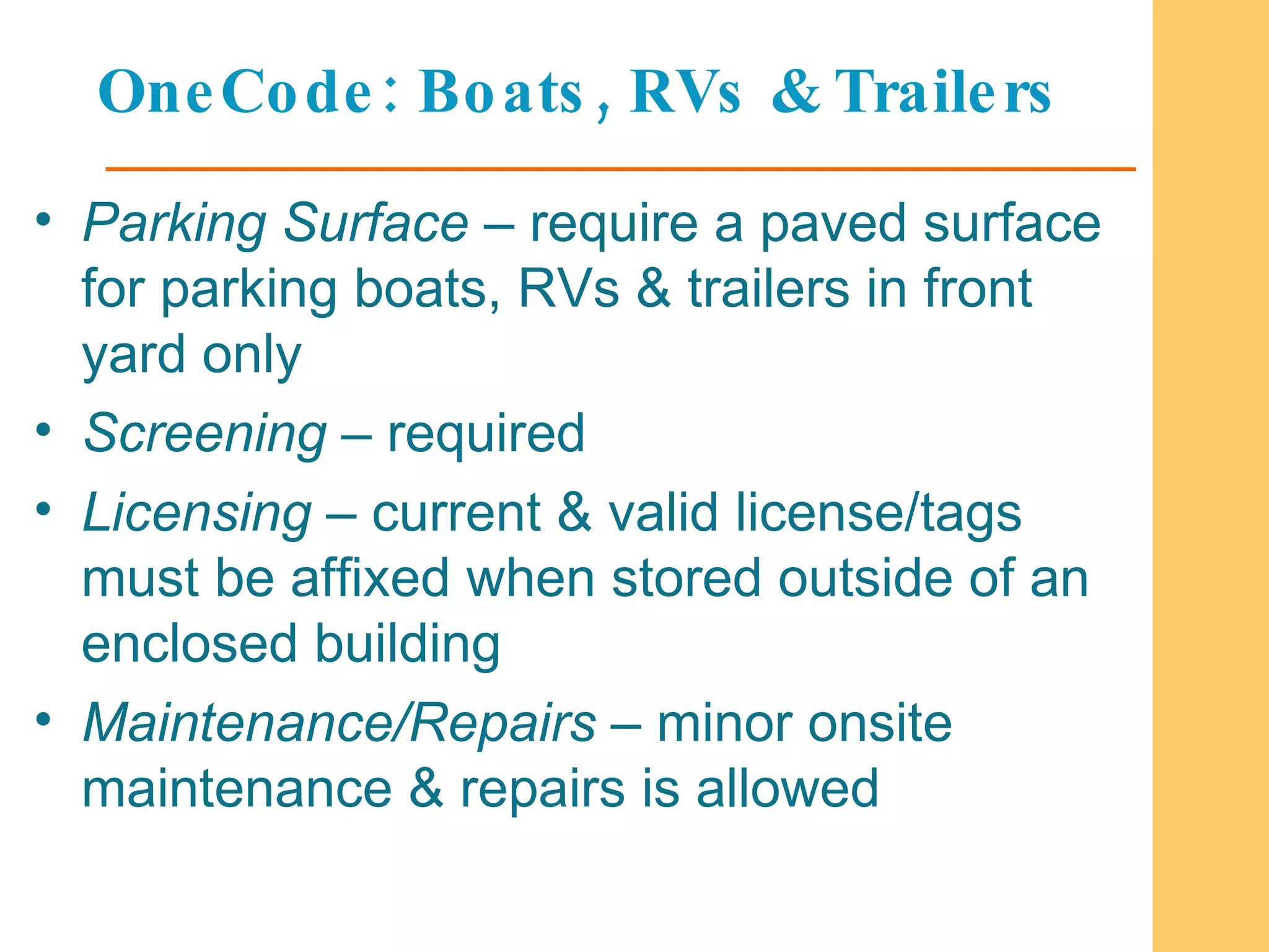 OneCode: Boats, RVs & Trailers Parking Surface  – require a paved surface for parking boats, RVs & trailers in front yard only Screening  – required Licensing  – current & valid license/tags must be affixed when stored outside of an enclosed building Maintenance/Repairs  – minor onsite maintenance & repairs is allowed  