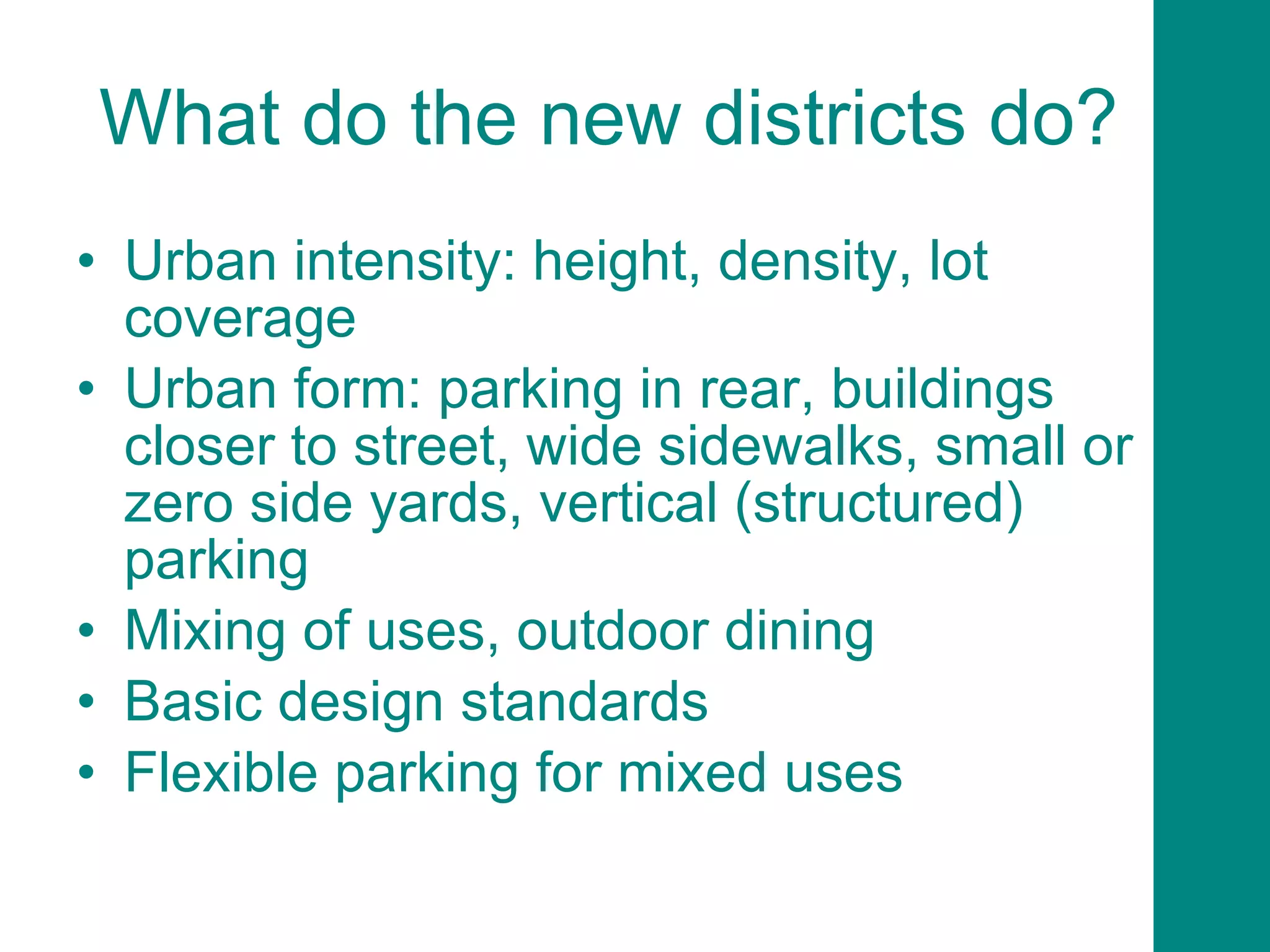 What do the new districts do? Urban intensity: height, density, lot coverage Urban form: parking in rear, buildings closer to street, wide sidewalks, small or zero side yards, vertical (structured) parking  Mixing of uses, outdoor dining Basic design standards Flexible parking for mixed uses 