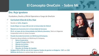 El Concepto OneCoin - Sobre Mi
Dra. Ruja Ignatova
Fundadora, Dueña y Oficial Operativa a Cargo de OneCoin
 Curriculum Vitae de la Dra. Ruja
• Nacida en Sofia, Bulgaria
• Grado Mayor en Leyes (M.Jur) de la Universidad de Oxford
• Maestria en Economia de la Universidad de Konstanz
• Ph.D. en Leyes de las Universidades de Oxford y Konstanz, Tesis en Litigacion
Corporativa entre la Union Europea
• Pasada Asociada Accionista con McKinsey & Company
• Proyectos desarrollados en McKinsey & Company,
 Banca Corporativa
 Capital Privado (KKR, TPG)
 Manejo de Activos
 Manejo de Riesgos
 Manejos de Riesgo de Liquidez
• Antigua CEO y CFO de uno de los mayores fondos de gestion en Bulgaria– CSIF con 250
Millones de Euros en cartera bajo de su control
Dra. Ruja Ignatova
 