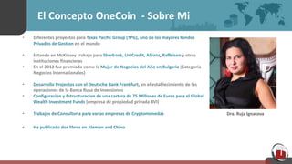 El Concepto OneCoin - Sobre Mi
• Diferentes proyextos para Texas Pacific Group (TPG), uno de los mayores Fondos
Privados de Gestion en el mundo
• Estando en McKinsey trabajo para Sberbank, UniCredit, Allianz, Raffeisen y otras
instituciones financieras
• En el 2012 fue premiada como la Mujer de Negocios del Año en Bulgaria (Categoria
Negocios Internationales)
• Desarrollo Projectos con el Deutsche Bank Frankfurt, en el establecimiento de las
operaciones de la Banca Rusa de Inversiones
• Configuracion y Estructuracion de una cartera de 75 Millones de Euros para el Global
Wealth Investment Funds (empresa de propiedad privada BVI)
• Trabajos de Consultoria para varias empresas de Cryptomonedas
• Ha publicado dos libros en Aleman and Chino
Dra. Ruja Ignatova
 
