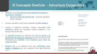 El Concepto OneCoin - Estructura Corporativa
 OneCoin es una Sociedad de responsabilidad limitada(Ltd.)
registrada en Gibraltar
 Direccion official de OneCoin Ltd. – Suite 2B, 143 Main
Street, Gibraltar
 La parte operativa y de IT esta localizada en Sofia, Bulgaria
 Cuando la Mineria comience, estaran disponibles tres
locaciones donde los servidores estaran alojados, 2 en
Europa and uno en Asia
 La actividad primaria de OneCoin Ltd. Son las ventas y la
distribucion de productos educativos (el kit de educacion de
OneAcademy) y habilitar a los miembros para minar las
cryptomonedas
 OneCoin Ltd. y sus poductos han sido certificados como
legales y legitimos por una reputada firma legal Alemana
>>>>
 
