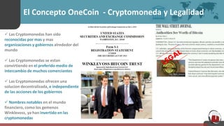 El Concepto OneCoin - Cryptomoneda y Legalidad
 Las Cryptomonedas han sido
reconocidas por mas y mas
organizaciones y gobiernos alrededor del
mundo
 Las Cryptomonedas se estan
convirtiendo en el preferido medio de
intercambio de muchos comerciantes
 Las Cryptomonedas ofrecen una
solucion decentralizada, e independiente
de las acciones de los gobiernos
 Nombres notables en el mundo
financiero, como los gemenos
Winklevoss, ya han invertido en las
cryptomonedas
 
