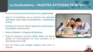 La OneAcademy – NUESTRA ACTIVIDAD PRINCIPAL
• Enseñarte como hacer intercambios con la cryptomoneda
• Adquirir las habilidades que se nesecitan con materiales
interactivos como videos, presentaciones y cuestionarios
en linea
• Diseñado para hacerte obtener ganancias cuando tengas e
intercambies cryptomonedas
• Exito en 5 Niveles = 5 Paquetes de Educacion
• Todos los paquetes contienen Tokens Gratis. Los Tokens
pueden ser intercambiados con otros miembros en el
intercambio interno, OR
• Usar los tokens para comprar espacios para minar el
OneCoin
 