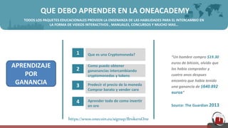 QUE DEBO APRENDER EN LA ONEACADEMY
TODOS LOS PAQUETES EDUCACIONALES PROVEEN LA ENSENANZA DE LAS HABILIDADES PARA EL INTERCAMBIO EN
LA FORMA DE VIDEOS INTERACTIVOS , MANUALES, CONCURSOS Y MUCHO MAS…
1 Que es una Cryptomoneda?
2
Como puedo obtener
gananancias intercambiando
cryptomonedas y tokens
3 Predecir el precio de la moneda
Comprar barato y vender caro
4 Aprender todo de como invertir
en oro
APRENDIZAJE
POR
GANANCIA
“Un hombre compro $19.30
euros de bitcoin, olvido que
los habia comprador y
cuatro anos despues
encontro que habia tenido
una ganancia de $640.892
euros”
Source: The Guardian 2013
https://www.onecoin.eu/signup/BrokersOne
 
