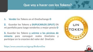Que voy a hacer con los Tokens?
1. Vender los Tokens en el OneExchange O
2. Guardar los Tokens y DUPLICARLOS (SPLIT) EN
mi portfolio para luego venderlos a mejor precio O
3. Guardar los Tokens y unirme a las picsinas de
mineria para conseguir reales OneCoins y
participar en la creacion del valor del OneCoin
https://www.onecoin.eu/signup/BrokersOne
 