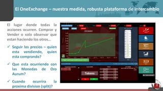 El OneExchange – nuestra medida, robusta plataforma de intercambio
El lugar donde todas la
acciones ocurren. Comprar y
Vender o solo observar que
estan haciendo los otros…
 Seguir los precios – quien
esta vendiendo, quien
esta comprando?
 Que esta ocurriendo con
las Monedas de Oro
Aurum?
 Cuando ocurrira la
proxima division (split)?
 