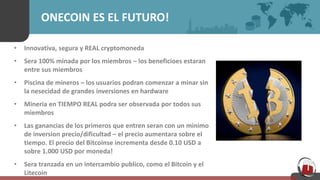 ONECOIN ES EL FUTURO!
• Innovativa, segura y REAL cryptomoneda
• Sera 100% minada por los miembros – los beneficioes estaran
entre sus miembros
• Piscina de mineros – los usuarios podran comenzar a minar sin
la nesecidad de grandes inversiones en hardware
• Mineria en TIEMPO REAL podra ser observada por todos sus
miembros
• Las ganancias de los primeros que entren seran con un minimo
de inversion precio/dificultad – el precio aumentara sobre el
tiempo. El precio del Bitcoinse incrementa desde 0.10 USD a
sobre 1.000 USD por moneda!
• Sera tranzada en un intercambio publico, como el Bitcoin y el
Litecoin
 