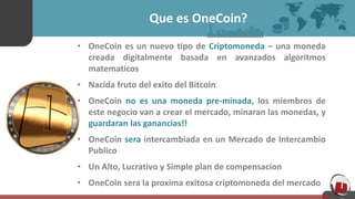 Que es OneCoin?
• OneCoin es un nuevo tipo de Criptomoneda – una moneda
creada digitalmente basada en avanzados algoritmos
matematicos
• Nacida fruto del exito del Bitcoin
• OneCoin no es una moneda pre-minada, los miembros de
este negocio van a crear el mercado, minaran las monedas, y
guardaran las ganancias!!
• OneCoin sera intercambiada en un Mercado de Intercambio
Publico
• Un Alto, Lucrativo y Simple plan de compensacion
• OneCoin sera la proxima exitosa criptomoneda del mercado
 