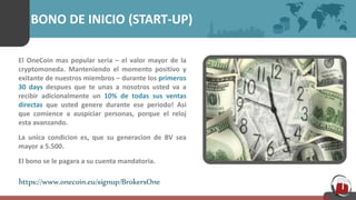 BONO DE INICIO (START-UP)
El OneCoin mas popular seria – el valor mayor de la
cryptomoneda. Manteniendo el momento positivo y
exitante de nuestros miembros – durante los primeros
30 days despues que te unas a nosotros usted va a
recibir adicionalmente un 10% de todas sus ventas
directas que usted genere durante ese periodo! Asi
que comience a auspiciar personas, porque el reloj
esta avanzando.
La unica condicion es, que su generacion de BV sea
mayor a 5.500.
El bono se le pagara a su cuenta mandatoria.
https://www.onecoin.eu/signup/BrokersOne
 