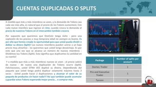 CUENTAS DUPLICADAS O SPLITS
A medida que más y más miembros se unen, y la demanda de Tokens sea
cada vez más alta, es natural que el precio de los Tokens aumentará. Con
cada nuevo miembro que ingrese en Uno, cuando crezca la demanda el
precio de nuestros Tokens en el intercambio también crecerá.
Por supuesto que queremos que OneCoin tenga éxito - pero una
explosión de los precios a muy temprana edad no siempre es bueno. Es
por ello que hemos creado la oportunidad para que usted pueda dividir o
doblar su dinero (Split)! Los nuevos miembros pueden unirse a un bajo
precio muy atractivo - no queremos que usted tenga desventaja. Es por
esto que una vez que se alcanza un número de nuevos miembros -
Dividimos tus Tokens (Split). Esto significa que duplicamos la cantidad en
su cuenta!
Y a medida que más y más miembros nuevos se unen - el precio subirá
de nuevo - de nuevo una duplicación de Tokens ocurre (Split).
Felicitaciones, usted OTRA VEZ duplicó su dinero. Dependiendo del
paquete que usted tenga podrá duplicar solamente máximo hasta 2
veces - Usted puede hacer 2 duplicaciones y alcanzar el valor de su
paquete de productos sin hacer nada!!! Así que también puede acumular
y guardar estos Tokens esperando mejor precio... o comprar más.
Package
Number of splits per
account
Starter, Trader 1
Pro and Executive
Trader
1
Tycoon 2
 
