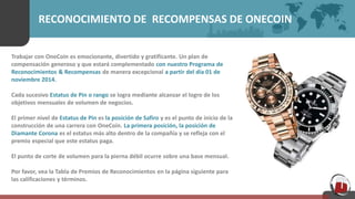 RECONOCIMIENTO DE RECOMPENSAS DE ONECOIN
Trabajar con OneCoin es emocionante, divertido y gratificante. Un plan de
compensación generoso y que estará complementado con nuestro Programa de
Reconocimientos & Recompensas de manera excepcional a partir del día 01 de
noviembre 2014.
Cada sucesivo Estatus de Pin o rango se logra mediante alcanzar el logro de los
objetivos mensuales de volumen de negocios.
El primer nivel de Estatus de Pin es la posición de Safiro y es el punto de inicio de la
construcción de una carrera con OneCoin. La primera posición, la posición de
Diamante Corona es el estatus más alto dentro de la compañía y se refleja con el
premio especial que este estatus paga.
El punto de corte de volumen para la pierna débil ocurre sobre una base mensual.
Por favor, vea la Tabla de Premios de Reconocimientos en la página siguiente para
las calificaciones y términos.
 