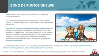 BONO DE PUNTOS ONELIFE
One se destaca por la innovación, la rentabilidad y el éxito de
nuestros miembros!
Cada miembro se convierte automáticamente en parte del Club
OneLife - y desde el día de unirse comenzamos a acumular puntos de
bonificación.
¿Qué hay que hacer para conseguir puntos? Básicamente - nada. Ser
miembro ya le otorga una recompensa diaria puntos. Cuanto más
grande sea su organización - más puntos obtendrás. Esta es nuestra
manera de agradecer a nuestros miembros de alto rango. Pero por
supuesto, si usted patrocina directamente a las personas y,
dependiendo del paquete que tiene - usted puede acumular 65x
puntos más adicionales!
Así, que tiene que hacer cuando se han recogido puntos de bonificación? Usted puede cambiar sus puntos por artículos atractivos –
Vacaciones únicas y exclusivas, relojes de lujo y otros premios increíbles.
Puedes ver sus Puntos OneLife en la oficina virtual en cualquier momento que entre y podrá verlos crecer diariamente.
 