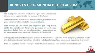BONOS EN ORO– MONEDA DE ORO AURUM
ONE a asegurado una unica oportunidad – y ha hecho una sociedad
con una nueva cryptomoneda – La Moneda de Oro Aurum
La Moneda de Oro Aurum es una moneda hybrida, basada en Dubai
y una pionera en el mundo de las monedas virtuales.
Cada Moneda de Oro Aurum esta respaldada por 1 mg de oro
solido. Las monedas son fisicamente guardadas en una boveda
gigante en Dubai. Todos los miembros reciben – dependiendo de
los paquetes que hayan comprado – Monedas de Oro GRATIS.
Usted puede verificar cada dia cuanto su moneda ha valorizado – usted las puede comprar y vender en nuestra
area de intercambio, con tan solo ser miembro – usted es ahora dueño de una moneda electronica de oro real!
Entre a la pagina de Aurum – y chequee hasta el numero localizado en la barra de la moneda de oro!
 