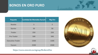 BONOS EN ORO PURO
Paquete Cantidad de Monedas Aurum Mg Oro
Rookie 5 5
Starter 50 50
Trader 250 250
Pro Trader 500 500
Executive Trader 1500 1500
Tycoon 2500 2500
https://www.onecoin.eu/signup/BrokersOne
 