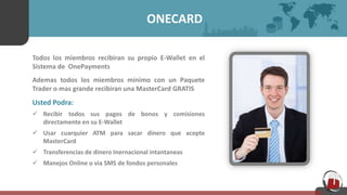 ONECARD
Todos los miembros recibiran su propio E-Wallet en el
Sistema de OnePayments
Ademas todos los miembros minimo con un Paquete
Trader o mas grande recibiran una MasterCard GRATIS
Usted Podra:
 Recibir todos sus pagos de bonos y comisiones
directamente en su E-Wallet
 Usar cuarquier ATM para sacar dinero que acepte
MasterCard
 Transferencias de dinero Inernacional intantaneas
 Manejos Online o via SMS de fondos personales
 