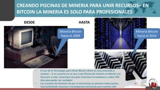 CREANDO PISCINAS DE MINERIA PARA UNIR RECURSOS– EN
BITCOIN LA MINERIA ES SOLO PARA PROFESIONALES
• El uso de la Tecnologia para minar Bitcoin ahora es muy avanzado y
costoso – si un usuario no se une a una Piscina de mineria en Bitcoin y lo
hace por si solo, nesecitara una gran inversion en hardware y sobre 450
dias para poder ser rentable!
• Los usuarios de OneCoin de por si minaremos en piscinas todos juntos,
intercambiando recursos y recompensas exclusivas para nuestra red!
DESDE HASTA
Mineria Bitcoin
hacia el 2014
Mineria Bitcoin
hacia el 2009
 