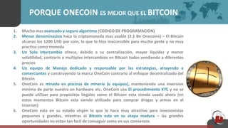 PORQUE ONECOIN ES MEJOR QUE EL BITCOIN
1. Mucho mas avanzado y seguro algoritmo (CODIGO DE PROGRAMACION)
2. Menor denominacion hace la criptomoneda mas usable (2.1 Bn Onecoins) – El Bitcoin
alcanzo los 1200 USD por coin, lo que lo hizo inaccessible para mucha gente y no muy
practico como moneda
3. Un Solo Intercambio ofrece, debido a su centralización, mayor liquidez y menor
volatilidad, contrario a multiples intercambios en Bitcoin todos vendiendo a diferentes
precios
4. Un equipo de Manejo dedicado y responsable por las estrategias, atrayendo a
comerciantes y construyendo la marca OneCoin contrario al enfoque decentralizado del
Bitcoin
5. OneCoin es minado en piscinas de mineria (o equipos), manteniendo una inversion
minima de parte nuestra en hardware etc. OneCoin usa El procedimiento KYC y no se
puede utilizar para propositos ilegales como el Bitcoin esta siendo usado ahora (en
estos momentos Bitcoin esta siendo utilizado para comprar drogas y armas en el
internet)
6. OneCoin esta en su estado virgen lo que lo hace muy atractivo para invesionistas
pequenos y grandes, mientras el Bitcoin esta en su etapa madura – las grandes
oportunidades no estan tan facil de conseguir como en sus comienzos
 